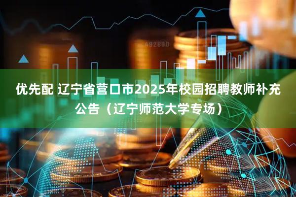 优先配 辽宁省营口市2025年校园招聘教师补充公告(辽宁师范大学专场)