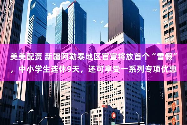 美美配资 新疆阿勒泰地区官宣将放首个“雪假”,中小学生连休9天,还可享受一系列专项优惠