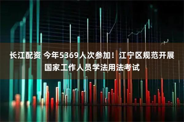 长江配资 今年5369人次参加!江宁区规范开展国家工作人员学法用法考试