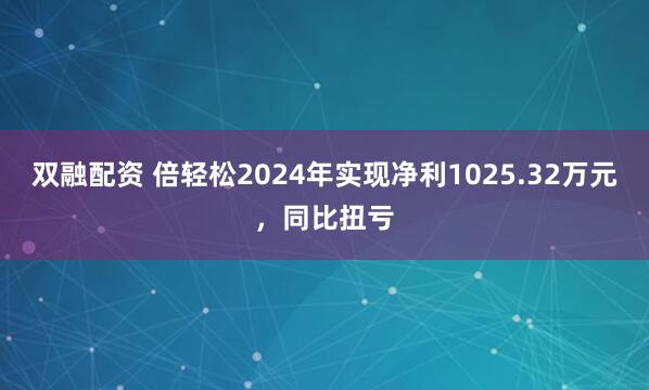 双融配资 倍轻松2024年实现净利1025.32万元，同比扭亏