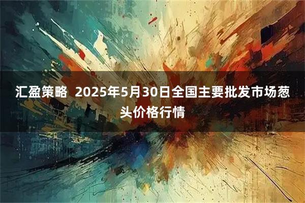 汇盈策略  2025年5月30日全国主要批发市场葱头价格行情