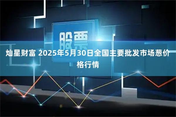 灿星财富 2025年5月30日全国主要批发市场葱价格行情