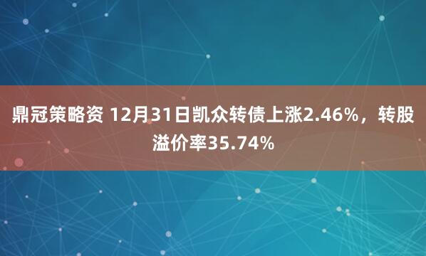 鼎冠策略资 12月31日凯众转债上涨2.46%,转股溢价率35.74%
