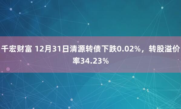 千宏财富 12月31日清源转债下跌0.02%，转股溢价率34.23%