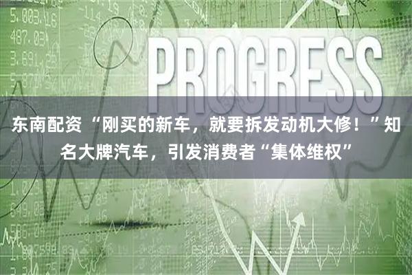 东南配资 “刚买的新车，就要拆发动机大修！”知名大牌汽车，引发消费者“集体维权”