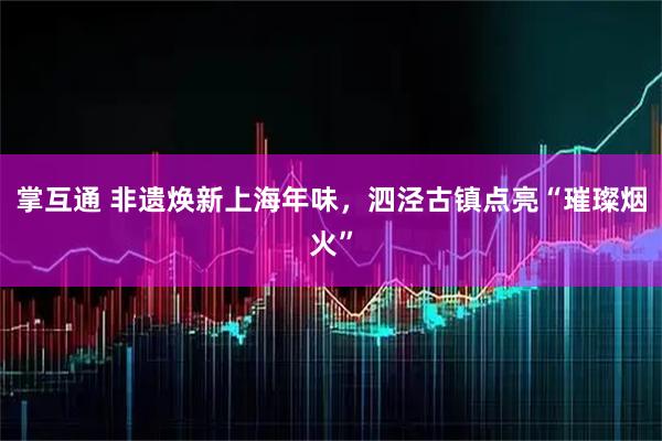 掌互通 非遗焕新上海年味，泗泾古镇点亮“璀璨烟火”