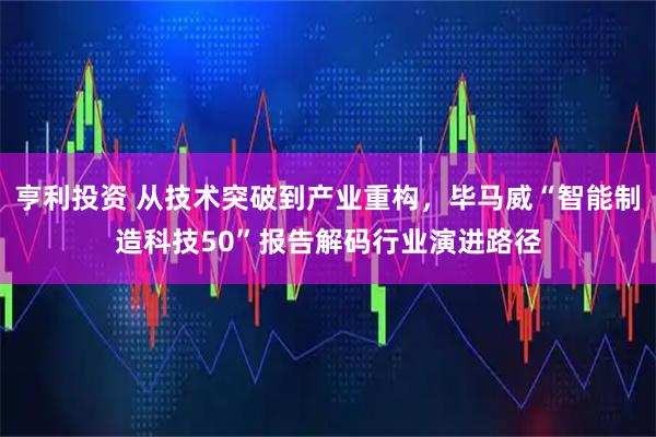 亨利投资 从技术突破到产业重构，毕马威“智能制造科技50”报告解码行业演进路径