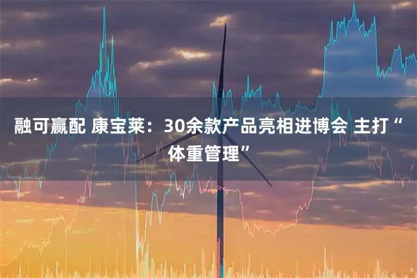 融可赢配 康宝莱:30余款产品亮相进博会 主打“体重管理”