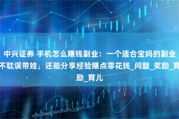 中兴证券 手机怎么赚钱副业：一个适合宝妈的副业，不耽误带娃，还能分享经验赚点零花钱_问题_奖励_育儿