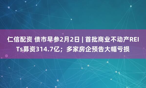 仁信配资 债市早参2月2日 | 首批商业不动产REITs募资314.7亿；多家房企预告大幅亏损