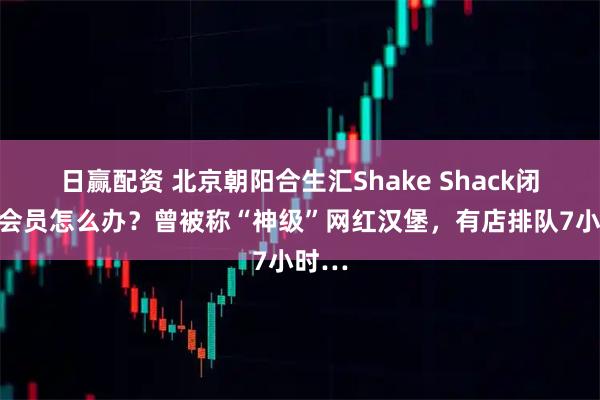 日赢配资 北京朝阳合生汇Shake Shack闭店，会员怎么办？曾被称“神级”网红汉堡，有店排队7小时…